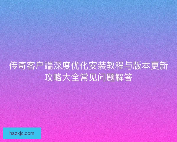 传奇客户端深度优化安装教程与版本更新攻略大全常见问题解答