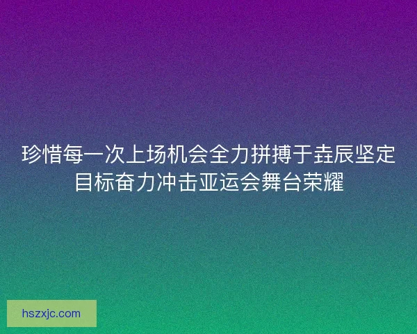 珍惜每一次上场机会全力拼搏于垚辰坚定目标奋力冲击亚运会舞台荣耀