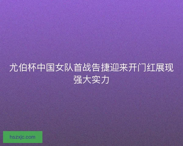 尤伯杯中国女队首战告捷迎来开门红展现强大实力