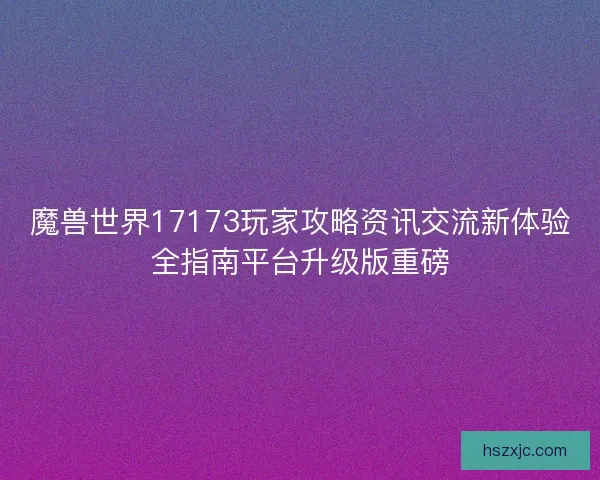 魔兽世界17173玩家攻略资讯交流新体验全指南平台升级版重磅