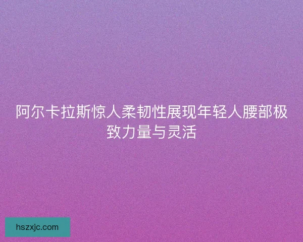 阿尔卡拉斯惊人柔韧性展现年轻人腰部极致力量与灵活