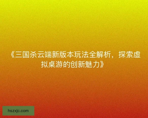 《三国杀云端新版本玩法全解析，探索虚拟桌游的创新魅力》