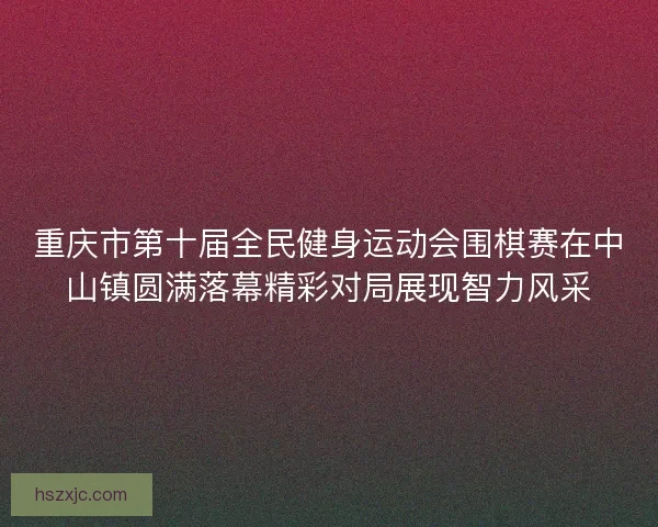 重庆市第十届全民健身运动会围棋赛在中山镇圆满落幕精彩对局展现智力风采