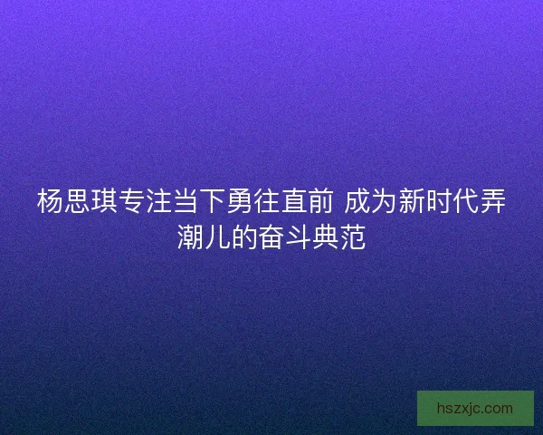 杨思琪专注当下勇往直前 成为新时代弄潮儿的奋斗典范
