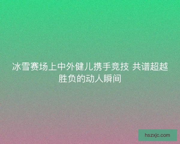 冰雪赛场上中外健儿携手竞技 共谱超越胜负的动人瞬间