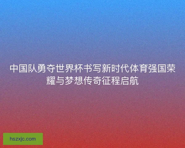中国队勇夺世界杯书写新时代体育强国荣耀与梦想传奇征程启航