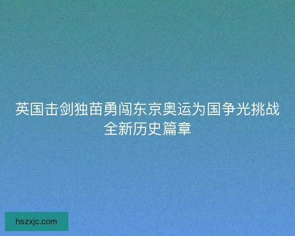 英国击剑独苗勇闯东京奥运为国争光挑战全新历史篇章